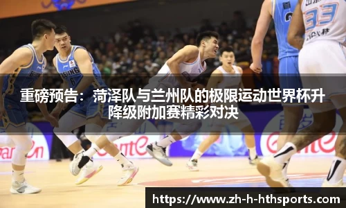 重磅预告：菏泽队与兰州队的极限运动世界杯升降级附加赛精彩对决